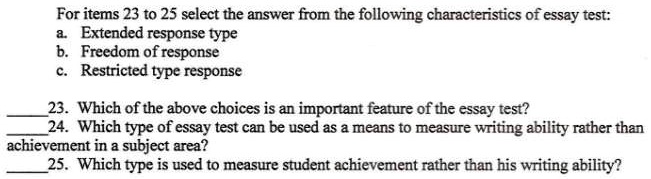 For items 23 to 25 select the answer from the following characteristics of essay test:
a. Extended response type
b. Freedom of response
c. Restricted type response
23. Which of the above choices is an important feature of the essay test?
24. Which type of essay test can be used as a means to measure writing ability rather than
achievement in a subject area?
25. Which type is used to measure student achievement rather than his writing ability?