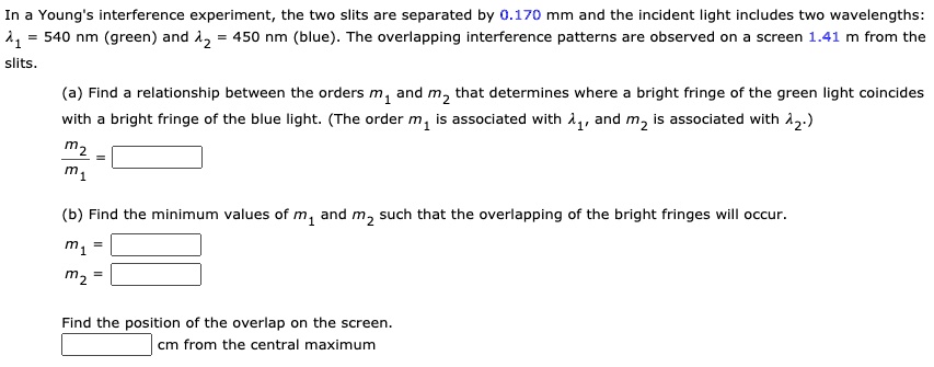 In a Young's interference experiment, the two slits are separated by 0.170 mm and the incident light includes two wavelengths:
?1 = 540 nm (green) and ?2 = 450 nm (blue). The overlapping interference patterns are observed on a screen 1.41 m from the slits.

(a) Find a relationship between the orders m1 and m2 that determines where a bright fringe of the green light coincides with a bright fringe of the blue light. (The order m1 is associated with ?1, and m2 is associated with ?2.)
m2 / m1 =

(b) Find the minimum values of m1 and m2 such that the overlapping of the bright fringes will occur.
m1 =
m2 =

Find the position of the overlap on the screen.
cm from the central maximum