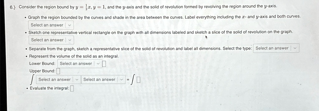 6.) Consider the region bound by y = (1)/(2)x, y = 1, and the y-axis and the solid of revolution formed by revolving the region around the y-axis.

    
  * Graph the region bounded by the curves and shade in the area between the curves. Label everything including the x- and y-axis and both curves.
    Select an answer
    
  * Sketch one representative vertical rectangle on the graph with all dimensions labeled and sketch a slice of the solid of revolution on the graph.
    Select an answer
    
  * Separate from the graph, sketch a representative slice of the solid of revolution and label all dimensions. Select the type: Select an answer
    
  * Represent the volume of the solid as an integral.
    Lower Bound: Select an answer
    Upper Bound:
    ∫Select an answer^Select an answerSelect an answer = ∫ 
    
  * Evaluate the integral: 
