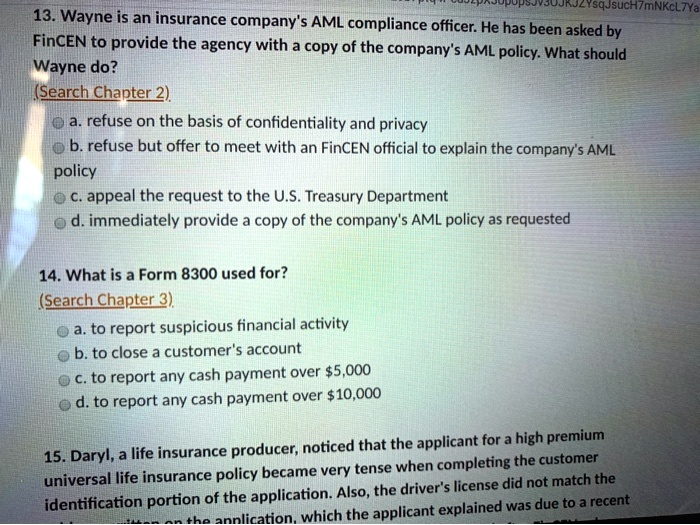 13. Wayne is an insurance company's AML compliance officer. He has been asked by
FinCEN to provide the agency with a copy of the company's AML policy. What should
Wayne do?
(Search Chapter 2)
a. refuse on the basis of confidentiality and privacy
b. refuse but offer to meet with an FinCEN official to explain the company's AML
policy
c. appeal the request to the U.S. Treasury Department
d. immediately provide a copy of the company's AML policy as requested

14. What is a Form 8300 used for?
(Search Chapter 3)
a. to report suspicious financial activity
b. to close a customer's account
c. to report any cash payment over 5,000
d. to report any cash payment over10,000

15. Daryl, a life insurance producer, noticed that the applicant for a high premium
universal life insurance policy became very tense when completing the customer
identification portion of the application. Also, the driver's license did not match the
identification portion of the application, which the applicant explained was due to a recent