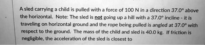 A sled carrying a child is pulled with a force of 100 N in a direction 37.0° above the horizontal. Note: The sled is not going up a hill with a 37.0° incline - it is traveling on horizontal ground and the rope being pulled is angled at 37.0° with respect to the ground. The mass of the child and sled is 40.0 kg. If friction is negligible, the acceleration of the sled is closest to
