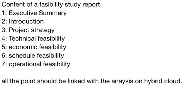 Content of a fasibility study report.
1: Executive Summary
2: Introduction
3: Project strategy
4: Technical feasibility
5: economic feasibility
6: schedule feasibility
7: operational feasibility
all the point should be linked with the anaysis on hybrid cloud.