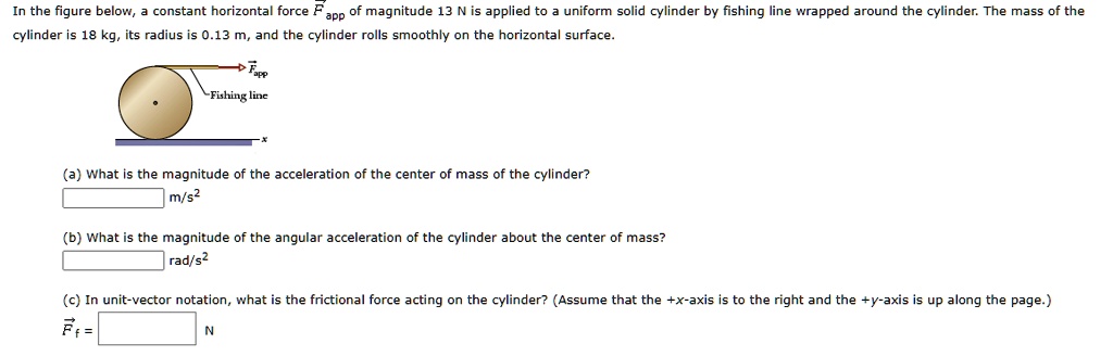 In the figure below, a constant horizontal force (vecFapp) of magnitude 13 N is applied to a uniform solid cylinder by fishing line wrapped around the cylinder. The mass of the cylinder is 18 kg, its radius is 0.13 m, and the cylinder rolls smoothly on the horizontal surface.
(a) What is the magnitude of the acceleration of the center of mass of the cylinder?
m/s"
(b) What is the magnitude of the angular acceleration of the cylinder about the center of mass?
rad/s"
(c) In unit-vector notation, what is the frictional force acting on the cylinder? (Assume that the +x-axis is to the right and the +y-axis is up along the page.)
(vecFf =) N