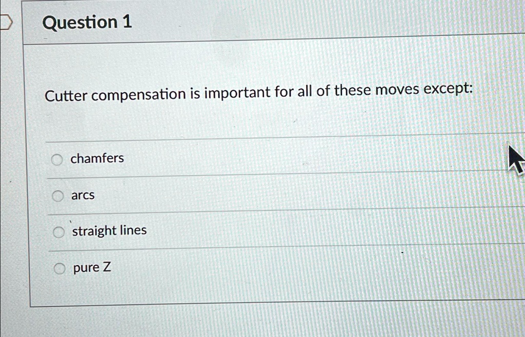Question 1
Cutter compensation is important for all of these moves except:
chamfers
arcs
straight lines
pure Z