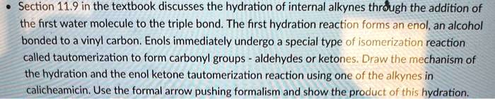• Section 11.9 in the textbook discusses the hydration of internal alkynes through the addition of the first water molecule to the triple bond. The first hydration reaction forms an enol, an alcohol bonded to a vinyl carbon. Enols immediately undergo a special type of isomerization reaction called tautomerization to form carbonyl groups - aldehydes or ketones. Draw the mechanism of the hydration and the enol ketone tautomerization reaction using one of the alkynes in calicheamicin. Use the formal arrow pushing formalism and show the product of this hydration.
