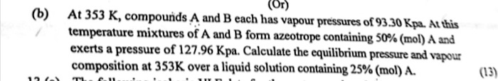 (b) At 353 K, compounds A and B each has vapour pressures of 93.30 Kpa. At this temperature mixtures of A and B form azeotrope containing 50% (mol) A and exerts a pressure of 127.96 Kpa. Calculate the equilibrium pressure and vapour composition at 353K over a liquid solution containing 25% (mol) A. (13)