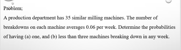 Problem;
A production department has 35 similar milling machines. The number of
breakdowns on each machine averages 0.06 per week. Determine the probabilities
of having (a) one, and (b) less than three machines breaking down in any week.