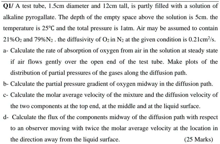 A test tube, 1.5cm diameter and 12cm tall, is partly filled with a solution of alkaline pyrogallate. The depth of the empty space above the solution is 5cm. the temperature is 25°C and the total pressure is 1atm. Air may be assumed to contain 21%O2 and 79%N2 . the diffusivity of O2 in N2 at the given condition is 0.21cm²/s.
a- Calculate the rate of absorption of oxygen from air in the solution at steady state if air flows gently over the open end of the test tube. Make plots of the distribution of partial pressures of the gases along the diffusion path.
b- Calculate the partial pressure gradient of oxygen midway in the diffusion path.
c- Calculate the molar average velocity of the mixture and the diffusion velocity of the two components at the top end, at the middle and at the liquid surface.
d- Calculate the flux of the components midway of the diffusion path with respect to an observer moving with twice the molar average velocity at the location in the direction away from the liquid surface.