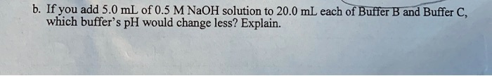 b. If you add 5.0 mL of 0.5 M NaOH solution to 20.0 mL each of Buffer B and Buffer C,
which buffer's pH would change less? Explain.