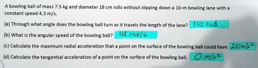 A bowling ball of mass 7.5 kg and diameter 18 cm rolls without slipping down a 10-m bowling lane with a constant speed 4.3 m/s.
(a) Through what angle does the bowling ball turn as it travels the length of the lane? 110 rad
(b) What is the angular speed of the bowling ball? 48 rad/s
(c) Calculate the maximum radial acceleration that a point on the surface of the bowling ball could have 210 m/s^2
(d) Calculate the tangential acceleration of a point on the surface of the bowling ball. 0 m/s^2