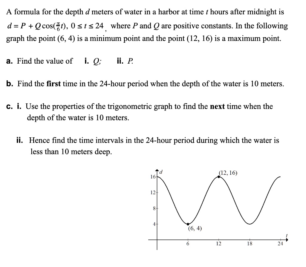 gedragen Doe alles met mijn kracht Dislocatie SOLVED: A formula for the depth d meters of water in a harbor at time t  hours after midnight is d = P + Qcos(3t), 0 <t <24 where P and Q