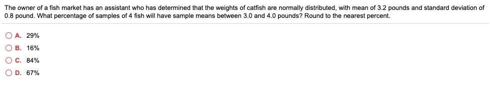 The owner of a fish market has an assistant who has determined that the weights of catfish are normally distributed, with mean of 3.2 pounds and standard deviation of 0.8 pound. What percentage of samples of 4 fish will have sample means between 3.0 and 4.0 pounds? Round to the nearest percent.
A. 29%
B. 16%
C. 84%
D. 67%