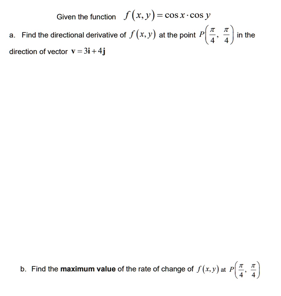 Given the function f(x, y) = cos x · cos y
a. Find the directional derivative of f(x, y) at the point P(?/4, ?/4) in the direction of vector v = 3i + 4j
b. Find the maximum value of the rate of change of f(x, y) at P(?/4, ?/4)