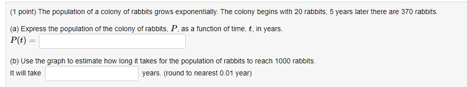 The population of a colony of rabbits grows exponentially. The colony begins with 20 rabbits; 5 years later there are 370 rabbits.
(a) Express the population of the colony of rabbits, P, as a function of time, t, in years.
P(t) =
(b) Use the graph to estimate how long it takes for the population of rabbits to reach 1000 rabbits.
It will take years. (round to nearest 0.01 year)