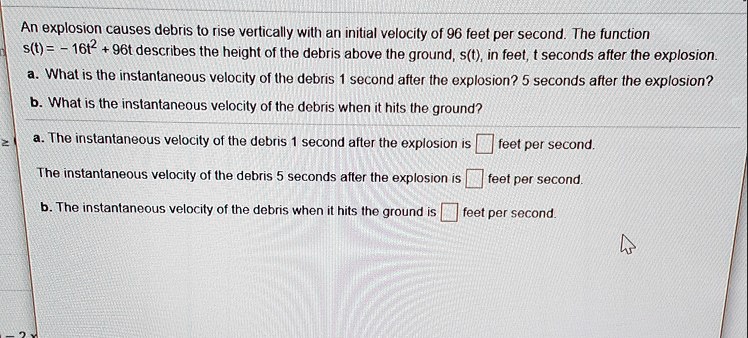 An explosion causes debris to rise vertically with an initial velocity of 96 feet per second. The function s(t) = -16t^2 + 96t describes the height of the debris above the ground, s(t), in feet, t seconds after the explosion.
a. What is the instantaneous velocity of the debris 1 second after the explosion? 5 seconds after the explosion?
b. What is the instantaneous velocity of the debris when it hits the ground?
a. The instantaneous velocity of the debris 1 second after the explosion is [ ] feet per second.
The instantaneous velocity of the debris 5 seconds after the explosion is [ ] feet per second.
b. The instantaneous velocity of the debris when it hits the ground is [ ] feet per second.