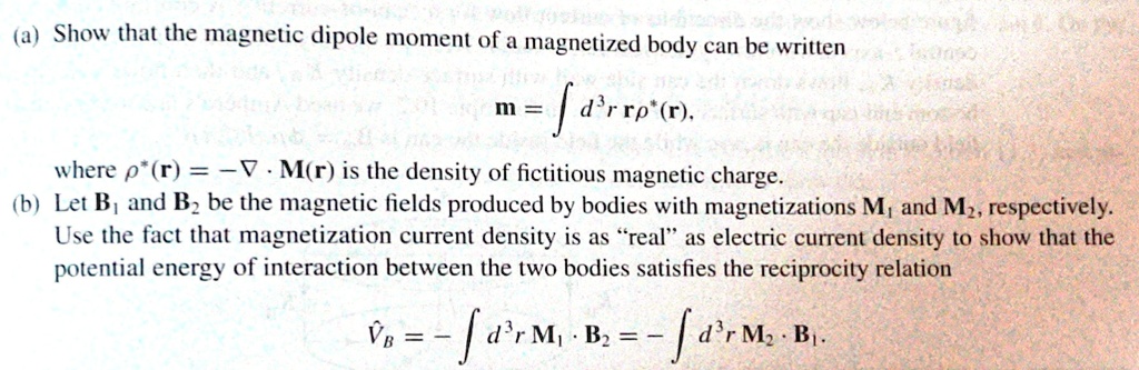 (a) Show that the magnetic dipole moment of a magnetized body can be written
m = ∫ d^3 r   r ρ^*(r),
where ρ^*(r) = -∇· M(r) is the density of fictitious magnetic charge.
(b) Let B1 and B2 be the magnetic fields produced by bodies with magnetizations M1 and M2, respectively.
Use the fact that magnetization current density is as r̈ealäs electric current density to show that the
potential energy of interaction between the two bodies satisfies the reciprocity relation
VB = -∫ d^3 r   M1 · B2 = -∫ d^3 r   M2 · B1.