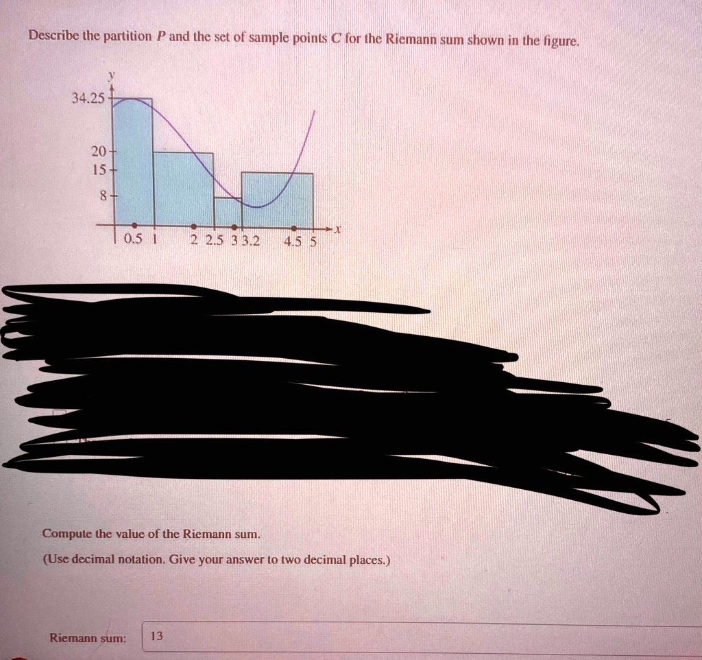 Describe the partition P and the set of sample points C for the Riemann sum shown in the figure.
y
34.25
20+
15+
8+
0.5 1
2 2.5 3 3.2 4.5 5
Compute the value of the Riemann sum.
(Use decimal notation. Give your answer to two decimal places.)
Riemann sum: 13