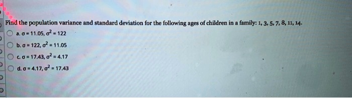 Find the population variance and standard deviation for the following ages of children in a family: 1, 3, 5, 7, 8, 11, 14.
a. ? = 11.05, ?² = 122
b. ? = 122, ?² = 11.05
c. ? = 17.43, ?² = 4.17
d. ? = 4.17, ?² = 17.43