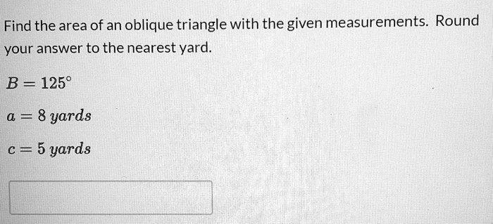 Find the area of an oblique triangle with the given measurements. Round
your answer to the nearest yard.
B = 125°
a = 8 yards
c = 5 yards