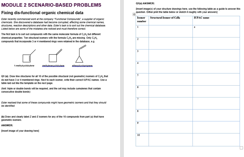 MODULE 2 SCENARIO-BASED PROBLEMS
Fixing dis-functional organic chemical data

Ester recently commenced work at the company "Functional Compounds", a supplier of organic chemicals. She discovered a database had become corrupted, affecting some chemical names, structures, reaction descriptions and other data. Ester's task is to sort out the chemical database. Listed below are some of the mistakes she noticed and must therefore correct.

The first task is to sort out compounds with the same molecular formula of C5H8 but different chemical properties. Ten structural isomers with the formula C5H8 are missing. Only C5H8 compounds that incorporate 3 or 4 membered rings were retained in the database, e.g.

1-methylcyclobutene
methylenecyclobutane
ethenylcyclopropane

Q1 (a). Draw line structures for all 10 of the possible structural (not geometric) isomers of C5H8 that do not have 3 or 4 membered rings. Next to each isomer, write their correct IUPAC names. Use a table laid out like the template on the next page.

(hint: triple or double bonds will be required, and the set may include cumulenes that contain consecutive double bonds)

Ester realised that some of these compounds might have geometric isomers and that they should be identified.

(b) Draw and clearly label Z and E isomers for any of the 10 compounds from part (a) that have geometric isomers.

ANSWER:
[Insert image of your drawing here]

Q1(a) ANSWER:
[Insert image(s) of your structure drawings here, use the following table as a guide to answer this question. Either print the table below or sketch it roughly with your answers]

Isomer number | Structural Isomer of C5H8 | IUPAC name
1
2
3
4
5
6
7
8
9
10