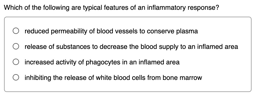 Which of the following are typical features of an inflammatory response?
reduced permeability of blood vessels to conserve plasma
release of substances to decrease the blood supply to an inflamed area
increased activity of phagocytes in an inflamed area
inhibiting the release of white blood cells from bone marrow