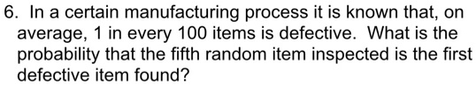 In a certain manufacturing process it is known that, on average, 1 in every 100 items is defective. What is the probability that the fifth random item inspected is the first defective item found?