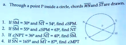 a. Through a point P inside a circle, chords MN and ST are drawn.
1. If ⌢SM = 30^∘and ⌢NT = 54^∘, find ∠SPM.
2. If ⌢SM = 55^∘and ∠SPM = 63^∘, find ⌢NT
3. If ∠NPT = 36^∘and ⌢NT = 40^∘, find ⌢SM.
4. If ⌢SN = 165^∘and ⌢MT = 87^∘, find ∠MPT