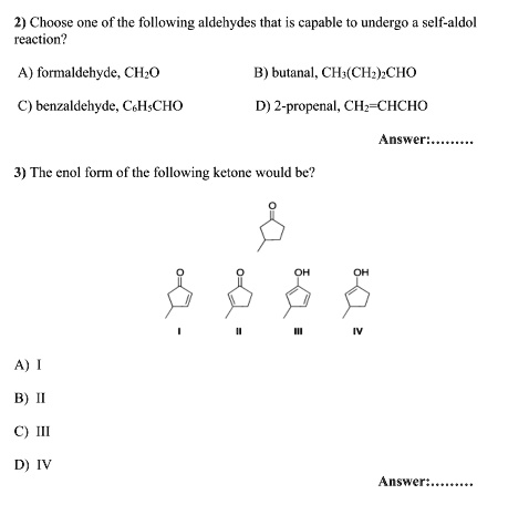 2) Choose one of the following aldehydes that is capable to undergo a self-aldol
reaction?

A) formaldehyde, CH2O
B) butanal, CH3(CH2)2CHO
C) benzaldehyde, C6H5CHO
D) 2-propenal, CH2=CHCHO

Answer:.........

3) The enol form of the following ketone would be?

A) I
B) II
C) III
D) IV

Answer:.........