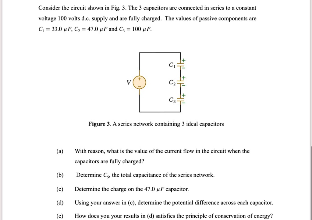 Consider the circuit shown in Fig. 3. The 3 capacitors are connected in series to a constant
voltage 100 volts d.c. supply and are fully charged. The values of passive components are
C? = 33.0 µF, C? = 47.0 µF and C? = 100 µF.
+ 
C?
V
C?
C?
Figure 3. A series network containing 3 ideal capacitors
(a) With reason, what is the value of the current flow in the circuit when the
capacitors are fully charged?
(b) Determine Cs, the total capacitance of the series network.
(c) Determine the charge on the 47.0 µF capacitor.
(d) Using your answer in (c), determine the potential difference across each capacitor.
(e) How does you your results in (d) satisfies the principle of conservation of energy?