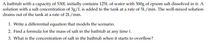 A bathtub with a capacity of 530L initially contains 125L of water with 500g of epsom salt dissolved in it. A solution with a salt concentration of 3g/L is added to the tank at a rate of 5L/min. The well-mixed solution drains out of the tank at a rate of 2L/min.
1. Write a differential equation that models the scenario.
2. Find a formula for the mass of salt in the bathtub at any time t.
3. What is the concentration of salt in the bathtub when it starts to overflow?