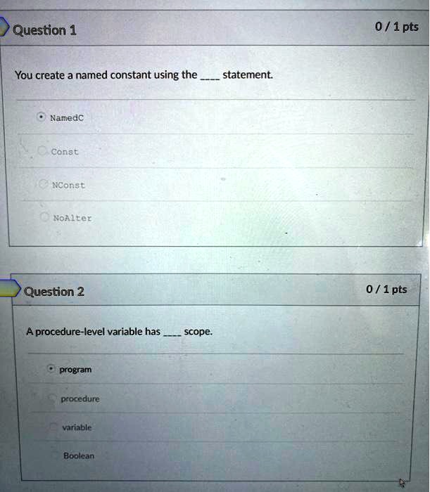 Question 1
You create a named constant using the  statement.
NamedC
Const
NConst
NoAlter
Question 2
A procedure-level variable has  scope.
program
procedure
variable
Boolean