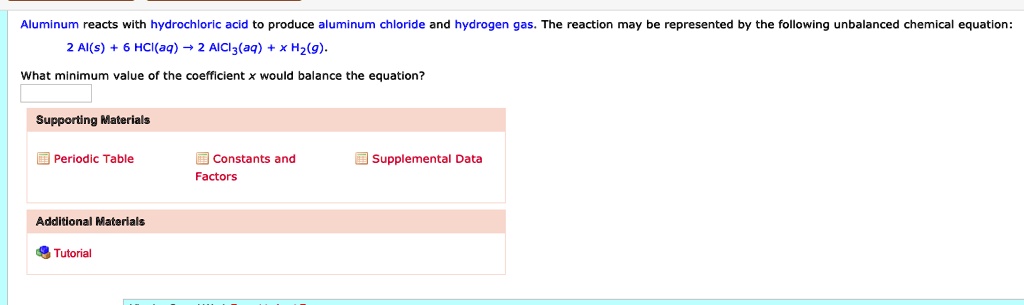 Aluminum reacts with hydrochloric acid to produce aluminum chloride and hydrogen gas. The reaction may be represented by the following unbalanced chemical equation:
2 Al(s) + 6 HCl(aq) ? 2 AlCl3(aq) + x H2(g).
What minimum value of the coefficient x would balance the equation?