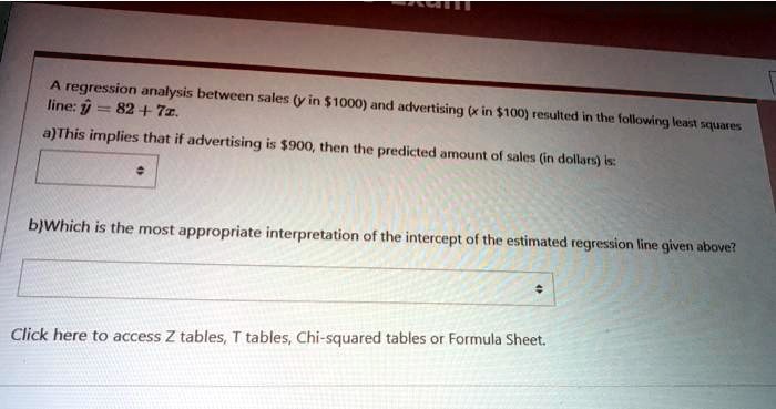 A regression analysis between sales (y in 1000) and advertising (x in100) resulted in the following least squares line: y = 82 + 7x.
a)This implies that if advertising is 900, then the predicted amount of sales (in dollars) is:
b)Which is the most appropriate interpretation of the intercept of the estimated regression line given above?
Click here to access Z tables, T tables, Chi-squared tables or Formula Sheet.