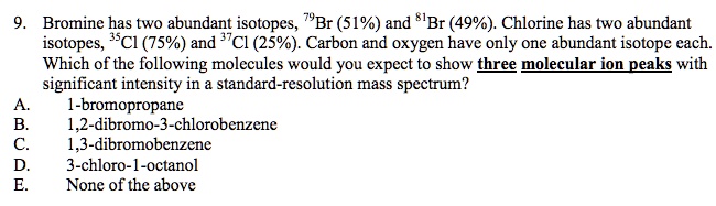 9. Bromine has two abundant isotopes, 79Br (51%) and 81Br (49%). Chlorine has two abundant isotopes, 35Cl (75%) and 37Cl (25%). Carbon and oxygen have only one abundant isotope each. Which of the following molecules would you expect to show three molecular ion peaks with significant intensity in a standard-resolution mass spectrum?
A. 1-bromopropane
B. 1,2-dibromo-3-chlorobenzene
C. 1,3-dibromobenzene
D. 3-chloro-1-octanol
E. None of the above