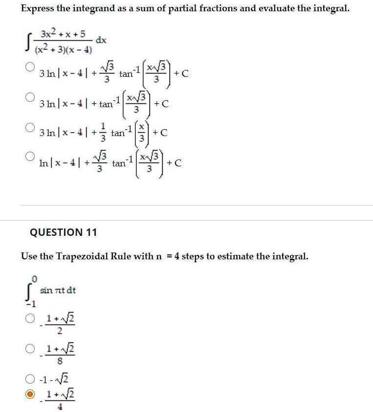 Express the integrand as a sum of partial fractions and evaluate the integral.
? (3x^2 + x + 5) / ((x^2 + 3)(x - 4)) dx
3 ln |x - 4| + (?3 / 3) tan?¹(x?3 / 3) + C
3 ln |x - 4| + tan?¹(x?3 / 3) + C
3 ln |x - 4| + (1 / 3) tan?¹(x / 3) + C
ln |x - 4| + (?3 / 3) tan?¹(x?3 / 3) + C

QUESTION 11
Use the Trapezoidal Rule with n = 4 steps to estimate the integral.
? from -1 to 0 sin ?t dt
(1 + ?2) / 2
- (1 + ?2) / 8
- (1 - ?2)
- (1 + ?2) / 4
