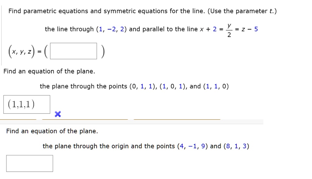 Find parametric equations and symmetric equations for the line. (Use the parameter t.)

the line through (1, -2, 2) and parallel to the line x + 2 = y / 2 = z - 5

(x, y, z) = (

Find an equation of the plane.

the plane through the points (0, 1, 1), (1, 0, 1), and (1, 1, 0)

(1, 1, 1)

Find an equation of the plane.

the plane through the origin and the points (4, -1, 9) and (8, 1, 3)