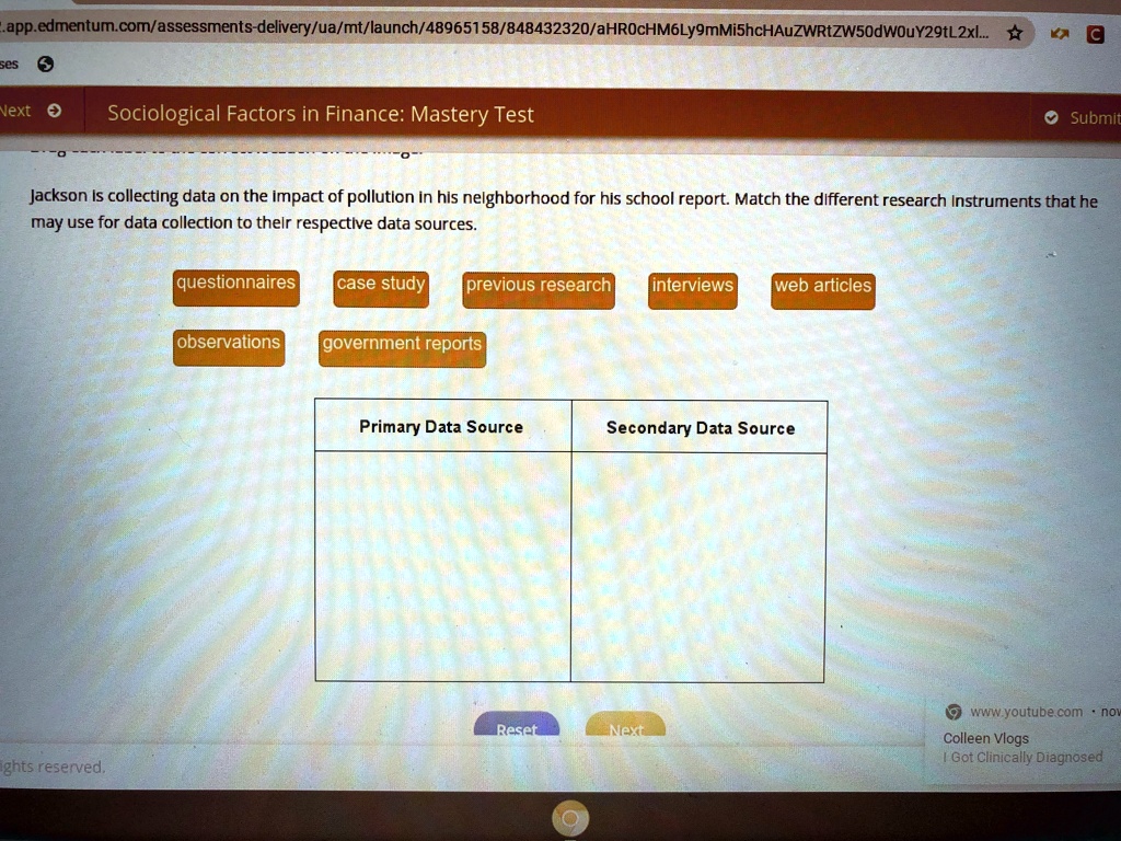 Sociological Factors in Finance: Mastery Test
Jackson is collecting data on the impact of pollution in his neighborhood for his school report. Match the different research instruments that he
may use for data collection to their respective data sources.
questionnaires
case study
previous research
interviews
web articles
observations
government reports
Primary Data Source
Secondary Data Source