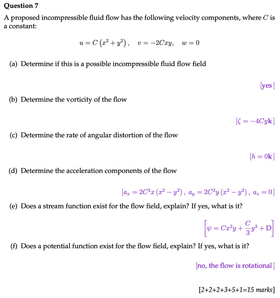 Question 7
A proposed incompressible fluid flow has the following velocity components, where C is
a constant:
u = C(x^2 + y^2), v = -2Cxy, w = 0
(a) Determine if this is a possible incompressible fluid flow field
(b) Determine the vorticity of the flow
[yes]
[ζ = -4Cyk]
(c) Determine the rate of angular distortion of the flow
[h = 0k]
(d) Determine the acceleration components of the flow
[ax = 2C^2x(x^2 - y^2), ay = 2C^2y(x^2 - y^2), az = 0]
(e) Does a stream function exist for the flow field, explain? If yes, what is it?
[ψ = Cx^2y + (Cy^3)/(3) + D]
(f) Does a potential function exist for the flow field, explain? If yes, what is it?
[no, the flow is rotational]
[2+2+2+3+5+1=15 marks]