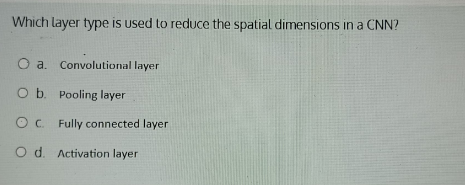 Which layer type is used to reduce the spatial dimensions in a CNN?
a. Convolutional layer
b. Pooling layer
c. Fully connected layer
d. Activation layer