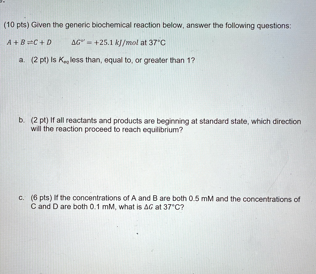 (10 pts) Given the generic biochemical reaction below, answer the following questions:
A + B ⇌ C + D
Δ G^∘' = +25.1 kJ/mol at 37°C
a. (2 pt) Is Keq less than, equal to, or greater than 1?
b. (2 pt) If all reactants and products are beginning at standard state, which direction
will the reaction proceed to reach equilibrium?
c. (6 pts) If the concentrations of A and B are both 0.5 mM and the concentrations of
C and D are both 0.1 mM, what is Δ G at 37°C?