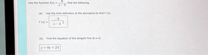 Use the function f(x) = (8)/(x-3), find the following.
(a) Use the limit definition of the derivative to find f'(x).
f'(x) = (-8)/((x-3)^2)
(b) Find the equation of the tangent line at x=2.
y = 8x + 24
