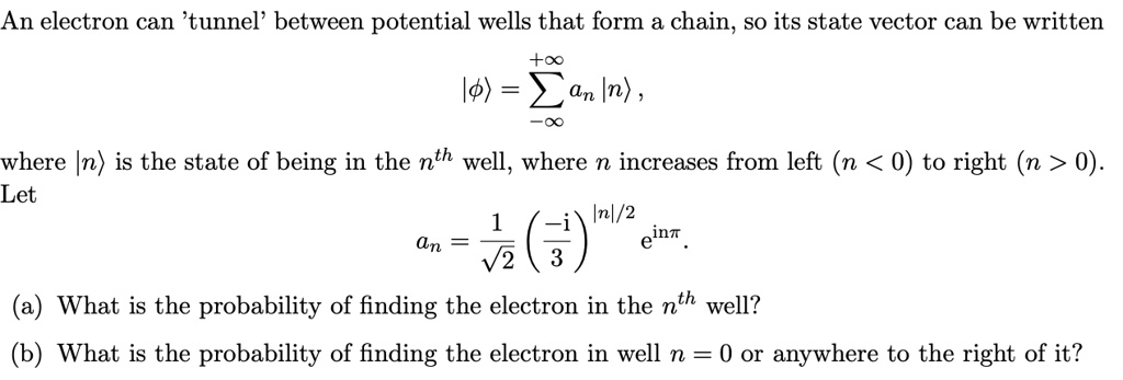 An electron can 'tunnel' between potential wells that form a chain, so its state vector can be written
|phiangle = sum-infty^+infty an |nangle,
where |nangle is the state of being in the n^th well, where n increases from left (n < 0) to right (n > 0).
Let
an = frac1sqrt2 left( frac-i3 ight)^|n|/2 e^inpi.
(a) What is the probability of finding the electron in the n^th well?
(b) What is the probability of finding the electron in well n = 0 or anywhere to the right of it?