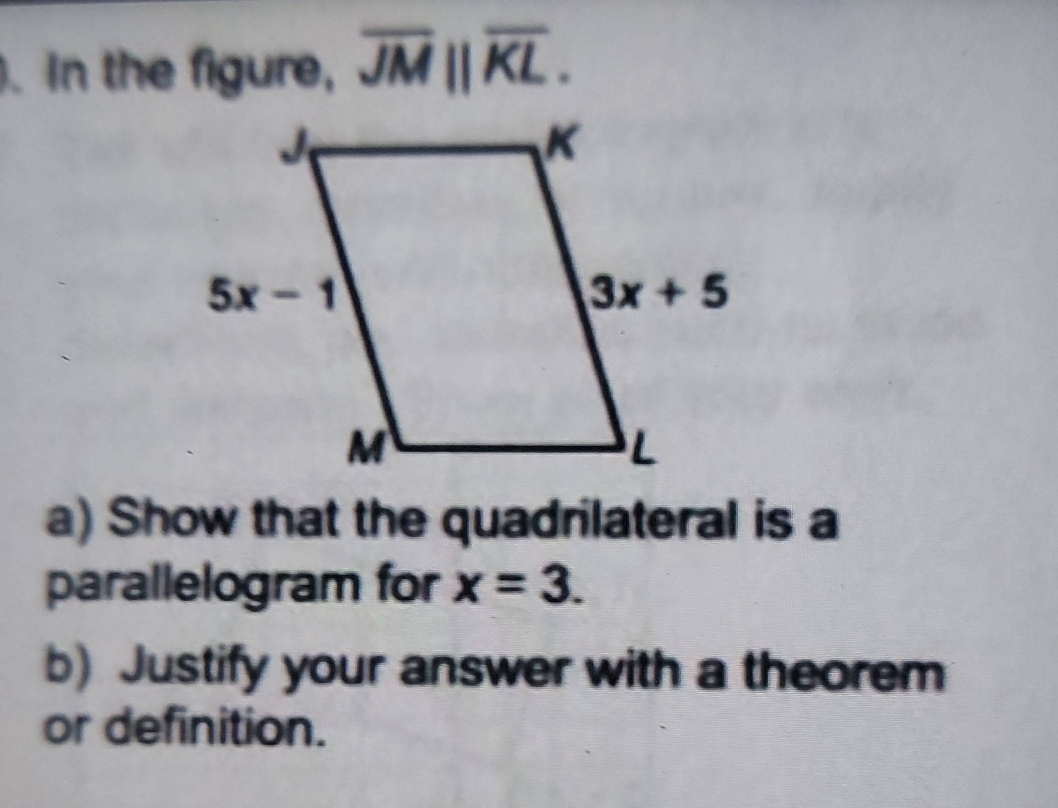 In the figure, J MK L.
a) Show that the quadrilateral is a parallelogram for x=3.
b) Justify your answer with a theorem or definition.