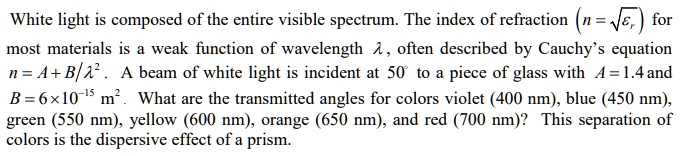 White light is composed of the entire visible spectrum. The index of refraction (n = ???) for most materials is a weak function of wavelength ?, often described by Cauchy's equation n = A + B/?². A beam of white light is incident at 50° to a piece of glass with A = 1.4 and B = 6 × 10?¹? m². What are the transmitted angles for colors violet (400 nm), blue (450 nm), green (550 nm), yellow (600 nm), orange (650 nm), and red (700 nm)? This separation of colors is the dispersive effect of a prism.