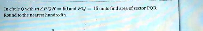 In circle Q with mangle PQR = 60 and PQ = 16 units find area of sector PQR.
Round to the nearest hundredth.