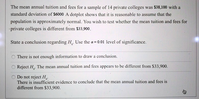 The mean annual tuition and fees for a sample of 14 private colleges was 38,100 with a standard deviation of6000. A dotplot shows that it is reasonable to assume that the population is approximately normal. You wish to test whether the mean tuition and fees for private colleges is different from 33,900.

State a conclusion regarding H0. Use the ? = 0.01 level of significance.

O There is not enough information to draw a conclusion.

O Reject H0. The mean annual tuition and fees appears to be different from33,900.

O Do not reject H0. There is insufficient evidence to conclude that the mean annual tuition and fees is different from 33,900.