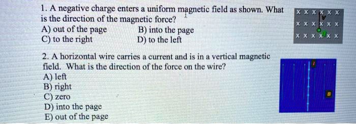 1. A negative charge enters a uniform magnetic field as shown. What is the direction of the magnetic force?
A) out of the page B) into the page
C) to the right D) to the left

2. A horizontal wire carries a current and is in a vertical magnetic field. What is the direction of the force on the wire?
A) left
B) right
C) zero
D) into the page
E) out of the page