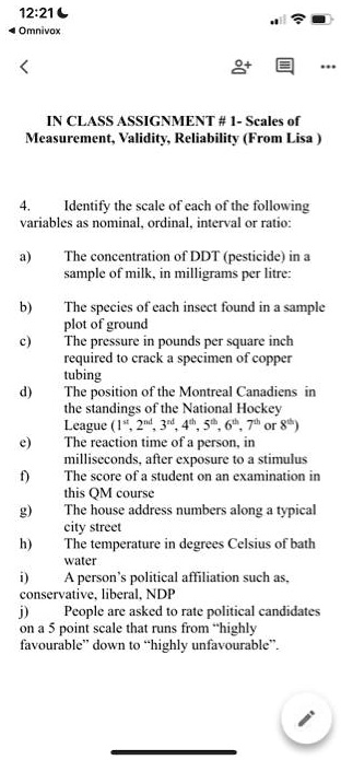 IN CLASS ASSIGNMENT # 1- Scales of Measurement, Validity, Reliability (From Lisa )

4. Identify the scale of each of the following variables as nominal, ordinal, interval or ratio:

a) The concentration of DDT (pesticide) in a sample of milk, in milligrams per litre:
b) The species of each insect found in a sample plot of ground
c) The pressure in pounds per square inch required to crack a specimen of copper tubing
d) The position of the Montreal Canadiens in the standings of the National Hockey League (1st, 2nd, 3rd, 4th, 5th, 6th, 7th or 8th)
e) The reaction time of a person, in milliseconds, after exposure to a stimulus
f) The score of a student on an examination in this QM course
g) The house address numbers along a typical city street
h) The temperature in degrees Celsius of bath water
i) A person’s political affiliation such as, conservative, liberal, NDP
j) People are asked to rate political candidates on a 5 point scale that runs from ?highly favourable? down to ?highly unfavourable?.