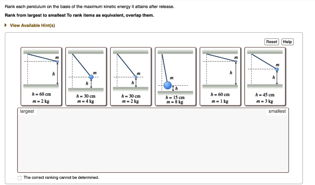 Rank each pendulum on the basis of the maximum kinetic energy it attains after release. Rank from largest to smallest To rank items as equivalent, overlap them.

View Available Hint(s)

Reset Help
h = 60 cm, m = 2 kg
h = 30 cm, m = 4 kg
h = 30 cm, m = 2 kg
h = 15 cm, m = 8 kg
h = 60 cm, m = 1 kg
h = 45 cm, m = 3 kg

largest smallest

The correct ranking cannot be determined.