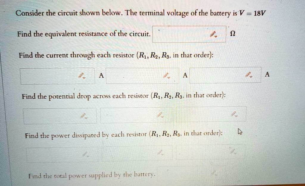 Consider the circuit shown below. The terminal voltage of the battery is V = 18V
Find the equivalent resistance of the circuit.
Find the current through each resistor (R1, R2, R3, in that order):
Find the potential drop across each resistor (R1, R2, R3, in that order):
Find the power dissipated by each resistor (R1, R2, R3, in that order):
Find the total power supplied by the battery.
